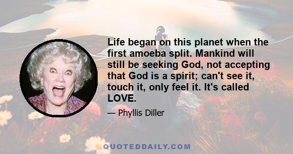 Life began on this planet when the first amoeba split. Mankind will still be seeking God, not accepting that God is a spirit; can't see it, touch it, only feel it. It's called LOVE.