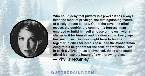 Who could deny that privacy is a jewel? It has always been the mark of privilege, the distinguishing feature of a truly urbane culture. Out of the cave, the tribal teepee, the pueblo, the community fortress, man emerged