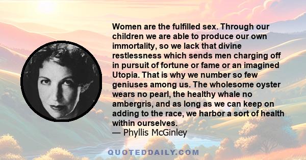 Women are the fulfilled sex. Through our children we are able to produce our own immortality, so we lack that divine restlessness which sends men charging off in pursuit of fortune or fame or an imagined Utopia. That is