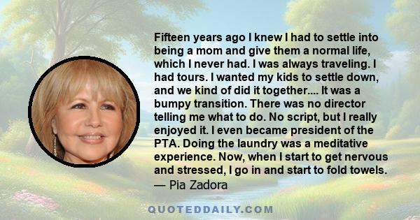 Fifteen years ago I knew I had to settle into being a mom and give them a normal life, which I never had. I was always traveling. I had tours. I wanted my kids to settle down, and we kind of did it together.... It was a