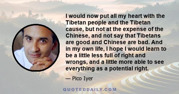 I would now put all my heart with the Tibetan people and the Tibetan cause, but not at the expense of the Chinese, and not say that Tibetans are good and Chinese are bad. And in my own life, I hope I would learn to be a
