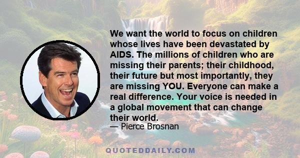 We want the world to focus on children whose lives have been devastated by AIDS. The millions of children who are missing their parents; their childhood, their future but most importantly, they are missing YOU. Everyone