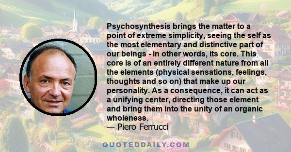 Psychosynthesis brings the matter to a point of extreme simplicity, seeing the self as the most elementary and distinctive part of our beings - in other words, its core. This core is of an entirely different nature from