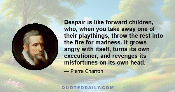 Despair is like forward children, who, when you take away one of their playthings, throw the rest into the fire for madness. It grows angry with itself, turns its own executioner, and revenges its misfortunes on its own