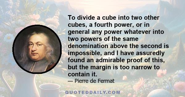 To divide a cube into two other cubes, a fourth power, or in general any power whatever into two powers of the same denomination above the second is impossible, and I have assuredly found an admirable proof of this, but