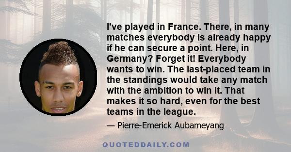I've played in France. There, in many matches everybody is already happy if he can secure a point. Here, in Germany? Forget it! Everybody wants to win. The last-placed team in the standings would take any match with the