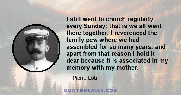 I still went to church regularly every Sunday; that is we all went there together. I reverenced the family pew where we had assembled for so many years; and apart from that reason I hold it dear because it is associated