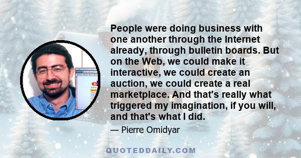 People were doing business with one another through the Internet already, through bulletin boards. But on the Web, we could make it interactive, we could create an auction, we could create a real marketplace. And that's