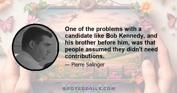 One of the problems with a candidate like Bob Kennedy, and his brother before him, was that people assumed they didn't need contributions.