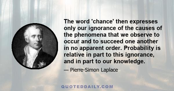 The word 'chance' then expresses only our ignorance of the causes of the phenomena that we observe to occur and to succeed one another in no apparent order. Probability is relative in part to this ignorance, and in part