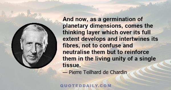 And now, as a germination of planetary dimensions, comes the thinking layer which over its full extent develops and intertwines its fibres, not to confuse and neutralise them but to reinforce them in the living unity of