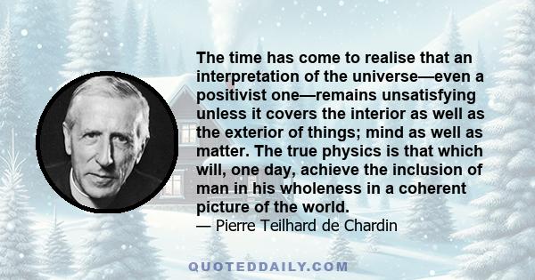 The time has come to realise that an interpretation of the universe—even a positivist one—remains unsatisfying unless it covers the interior as well as the exterior of things; mind as well as matter. The true physics is