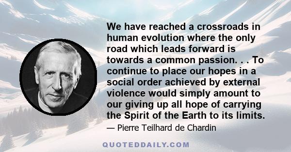 We have reached a crossroads in human evolution where the only road which leads forward is towards a common passion. . . To continue to place our hopes in a social order achieved by external violence would simply amount