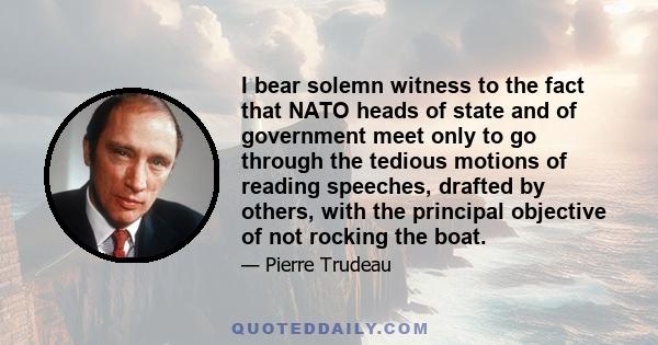 I bear solemn witness to the fact that NATO heads of state and of government meet only to go through the tedious motions of reading speeches, drafted by others, with the principal objective of not rocking the boat.