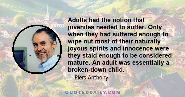Adults had the notion that juveniles needed to suffer. Only when they had suffered enough to wipe out most of their naturally joyous spirits and innocence were they staid enough to be considered mature. An adult was