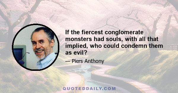 If the fiercest conglomerate monsters had souls, with all that implied, who could condemn them as evil?