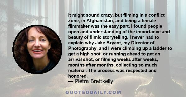 It might sound crazy, but filming in a conflict zone, in Afghanistan, and being a female filmmaker was the easy part. I found people open and understanding of the importance and beauty of filmic storytelling. I never