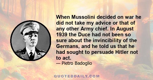 When Mussolini decided on war he did not take my advice or that of any other Army chief. In August 1939 the Duce had not been so sure about the invincibility of the Germans, and he told us that he had sought to persuade