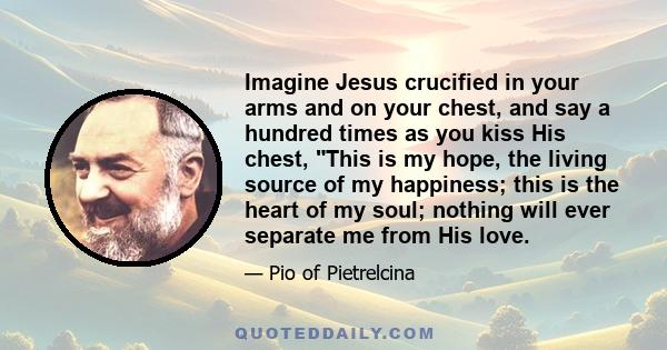 Imagine Jesus crucified in your arms and on your chest, and say a hundred times as you kiss His chest, This is my hope, the living source of my happiness; this is the heart of my soul; nothing will ever separate me from