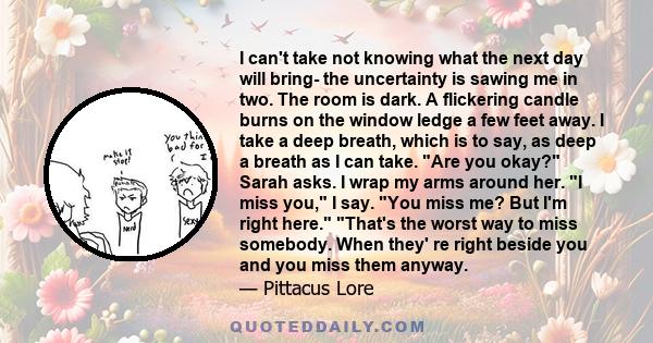 I can't take not knowing what the next day will bring- the uncertainty is sawing me in two. The room is dark. A flickering candle burns on the window ledge a few feet away. I take a deep breath, which is to say, as deep