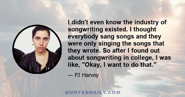 I didn't even know the industry of songwriting existed. I thought everybody sang songs and they were only singing the songs that they wrote. So after I found out about songwriting in college, I was like, Okay, I want to