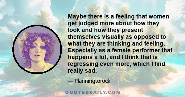Maybe there is a feeling that women get judged more about how they look and how they present themselves visually as opposed to what they are thinking and feeling. Especially as a female performer that happens a lot, and