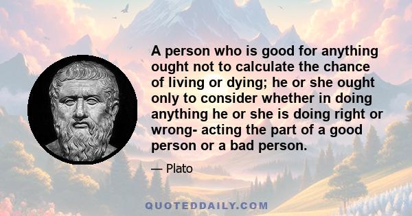 A person who is good for anything ought not to calculate the chance of living or dying; he or she ought only to consider whether in doing anything he or she is doing right or wrong- acting the part of a good person or a