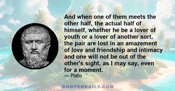 And when one of them meets the other half, the actual half of himself, whether he be a lover of youth or a lover of another sort, the pair are lost in an amazement of love and friendship and intimacy and one will not be