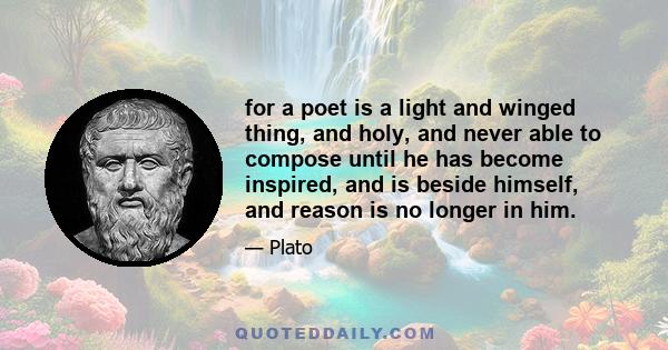 for a poet is a light and winged thing, and holy, and never able to compose until he has become inspired, and is beside himself, and reason is no longer in him.