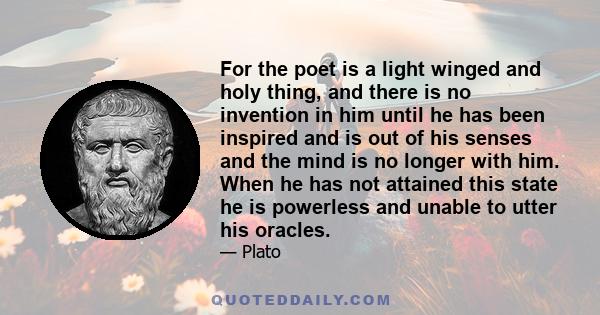 For the poet is a light winged and holy thing, and there is no invention in him until he has been inspired and is out of his senses and the mind is no longer with him. When he has not attained this state he is powerless