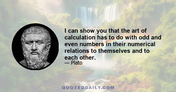 I can show you that the art of calculation has to do with odd and even numbers in their numerical relations to themselves and to each other.