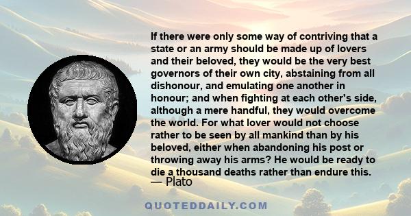 If there were only some way of contriving that a state or an army should be made up of lovers and their beloved, they would be the very best governors of their own city, abstaining from all dishonour, and emulating one