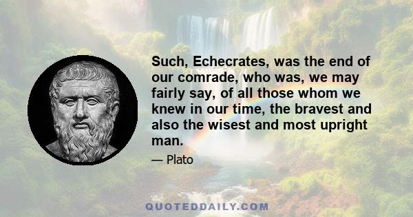 Such, Echecrates, was the end of our comrade, who was, we may fairly say, of all those whom we knew in our time, the bravest and also the wisest and most upright man.