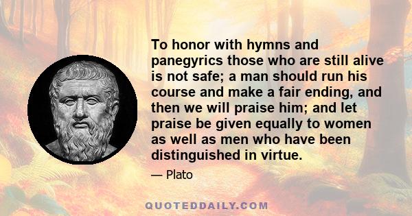 To honor with hymns and panegyrics those who are still alive is not safe; a man should run his course and make a fair ending, and then we will praise him; and let praise be given equally to women as well as men who have