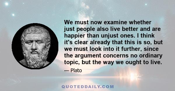 We must now examine whether just people also live better and are happier than unjust ones. I think it's clear already that this is so, but we must look into it further, since the argument concerns no ordinary topic, but