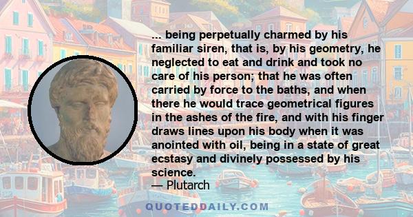 ... being perpetually charmed by his familiar siren, that is, by his geometry, he neglected to eat and drink and took no care of his person; that he was often carried by force to the baths, and when there he would trace