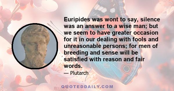 Euripides was wont to say, silence was an answer to a wise man; but we seem to have greater occasion for it in our dealing with fools and unreasonable persons; for men of breeding and sense will be satisfied with reason