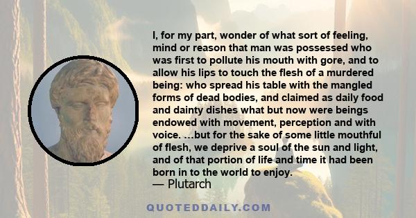 I, for my part, wonder of what sort of feeling, mind or reason that man was possessed who was first to pollute his mouth with gore, and to allow his lips to touch the flesh of a murdered being: who spread his table with
