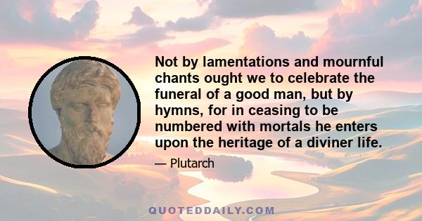 Not by lamentations and mournful chants ought we to celebrate the funeral of a good man, but by hymns, for in ceasing to be numbered with mortals he enters upon the heritage of a diviner life.