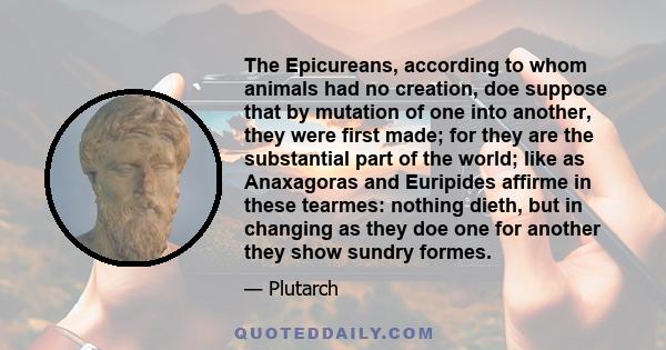 The Epicureans, according to whom animals had no creation, doe suppose that by mutation of one into another, they were first made; for they are the substantial part of the world; like as Anaxagoras and Euripides affirme