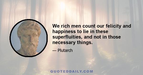 We rich men count our felicity and happiness to lie in these superfluities, and not in those necessary things.