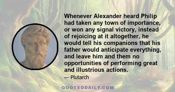 Whenever Alexander heard Philip had taken any town of importance, or won any signal victory, instead of rejoicing at it altogether, he would tell his companions that his father would anticipate everything, and leave him