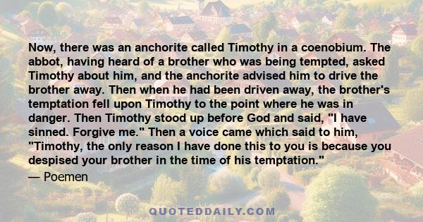 Now, there was an anchorite called Timothy in a coenobium. The abbot, having heard of a brother who was being tempted, asked Timothy about him, and the anchorite advised him to drive the brother away. Then when he had