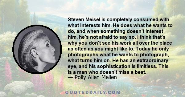 Steven Meisel is completely consumed with what interests him. He does what he wants to do, and when something doesn't interest him, he's not afraid to say so. I think that's why you don't see his work all over the place