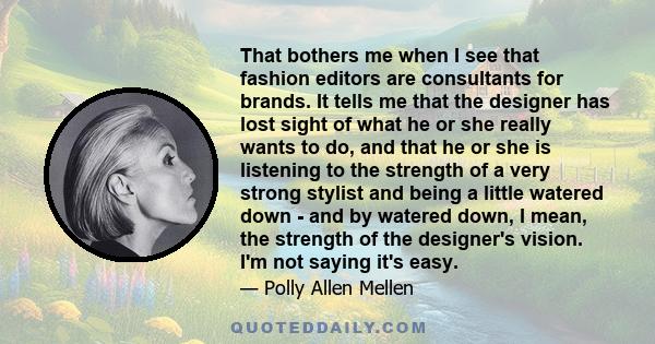 That bothers me when I see that fashion editors are consultants for brands. It tells me that the designer has lost sight of what he or she really wants to do, and that he or she is listening to the strength of a very