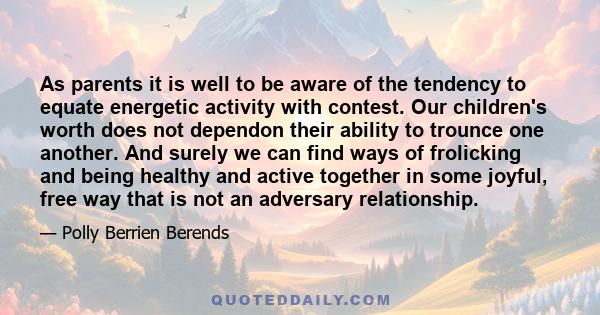 As parents it is well to be aware of the tendency to equate energetic activity with contest. Our children's worth does not dependon their ability to trounce one another. And surely we can find ways of frolicking and