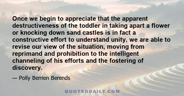 Once we begin to appreciate that the apparent destructiveness of the toddler in taking apart a flower or knocking down sand castles is in fact a constructive effort to understand unity, we are able to revise our view of