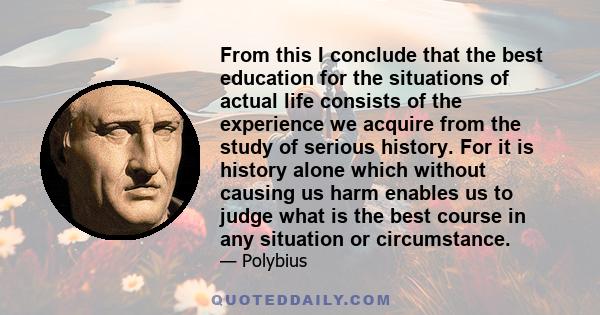 From this I conclude that the best education for the situations of actual life consists of the experience we acquire from the study of serious history. For it is history alone which without causing us harm enables us to