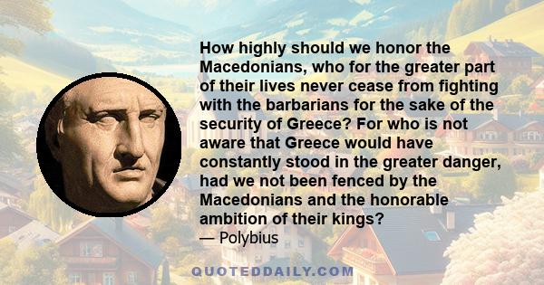 How highly should we honor the Macedonians, who for the greater part of their lives never cease from fighting with the barbarians for the sake of the security of Greece? For who is not aware that Greece would have
