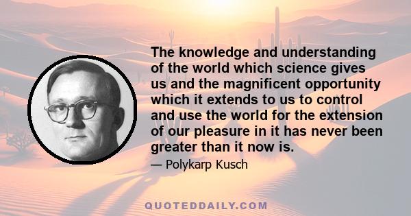 The knowledge and understanding of the world which science gives us and the magnificent opportunity which it extends to us to control and use the world for the extension of our pleasure in it has never been greater than